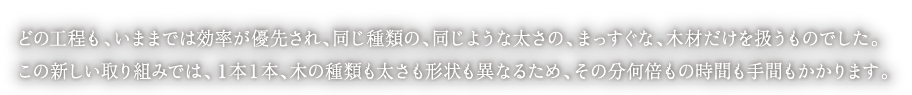 
どの工程も、いままでは効率が優先され、同じ種類の、同じような太さの、まっすぐな、木材だけを扱うものでした。
この新しい取り組みでは、１本１本、木の種類も太さも形状も異なるため、その分何倍もの時間も手間もかかります。