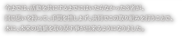 今までは、活動を共にするまでにはいたらなかった３者が、
同じ思いを持って、手間を惜しまず、共同でこの取り組みを行うことで、
木に、本来の価値を取り戻す事が出来るようになりました。