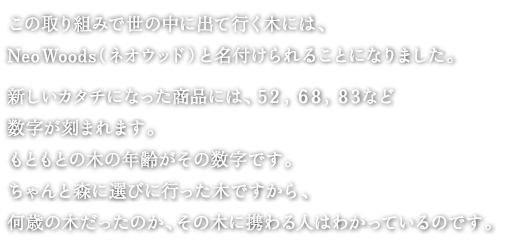 
この取り組みで世の中に出て行く木には、
NeoWood-（ネオウッド）と名付けられることになりました。

新しいカタチになった商品には、５２，６８，８３など
数字が刻まれます。
もともとの木の年齢がその数字です。
ちゃんと森に選びに行った木ですから、
何歳の木だったのか、その木に携わる人はわかっているのです。