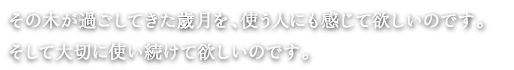 その木が過ごしてきた歲月を、使う人にも感じて欲しいのです。
そして大切に使い続けて欲しいのです。
