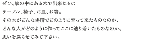 ぜひ、家の中にある木で出来たもの
テーブル、椅子、お皿、お箸。
その木がどんな場所でどのように育って来たものなのか、
どんな人がどのように作ってここに辿り着いたものなのか、
思いを巡らせてみて下さい。