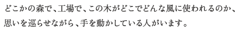 どこかの森で、工場で、この木がどこでどんな風に使われるのか、
思いを巡らせながら、手を動かしている人がいます。