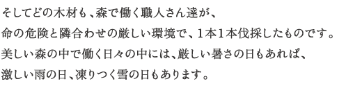そしてどの木材も、森で働く職人さん達が、
命の危険と隣合わせの厳しい環境で、１本１本伐採したものです。
美しい森の中で働く日々の中には、厳しい暑さの日もあれば、激しい雨の日、凍りつく雪の日もあります。
