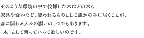 そのような環境の中で伐採した木はどの木も
家具や食器など、使われるものとして誰かの手に届くことが、
森に関わる人々の願いの１つでもあります。
「木」として残っていって欲しいのです。