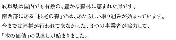 岐阜県は国内でも有数の、豊かな森林に恵まれた県です。
南西部にある「根尾の森」では、あたらしい取り組みが始まっています。
今までは連携が行われて来なかった、３つの事業者が協力して、
「木の価値」の見直しが始まりました。
