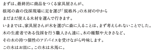 まずは、最終的に商品をつくる家具屋さんが、
根尾の森の伐採現場に足を運び「規格外」の木材の中からまだまだ使える木材を選んで行きます。
いままでは、家具屋さんが木を選びに森に入ることは、まず考えられないことでした。
木の生産者である伐採を行う職人さん達に、木の種類や大きさなど、
その木の持つ個性のアドバイスを受けながら吟味します。
この木はお皿に。この木は木馬に。