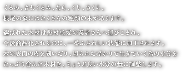 くるみ、さわくるみ、なら、くり、さくら、
根尾の森にはたくさんの種類の木があります。

選ばれた木材は製材乾燥の業者さんへ運びこまれ、
今後商品化されるのに、一番ふさわしい状態に加工されます。
木の表面の皮を剥いだり、切られたばかりで、生きていく為の水分をたっぷり含んだ木材を、ちょうど良い水分の量に調整します。
