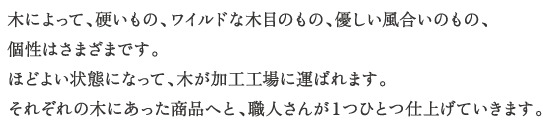 
木によって、硬いもの、ワイルドな木目のもの、優しい風合いのもの、
個性はさまざまです。
ほどよい状態になって、木が加工工場に運ばれます。
それぞれの木にあった商品へと、職人さんが１つひとつ仕上げていきます。
