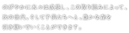 
			 のびやかに木々は生長し、この取り組みによって、
次の世代、そして子供たちへと、豊かな森を
引き継いでいくことができます。
