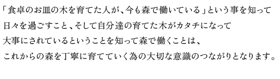 「食卓のお皿の木を育てた人が、今も森で働いている」という事を知って
日々を過ごすこと、そして自分達の育てた木がカタチになって
大事にされているということを知って森で働くことは、
これからの森を丁寧に育てていく為の大切な意識のつながりとなります。
